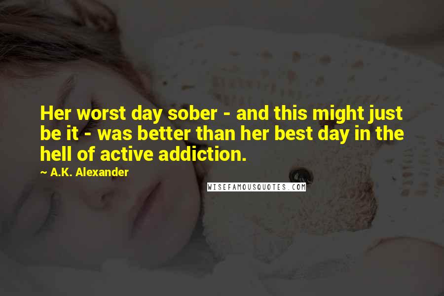 A.K. Alexander quotes: Her worst day sober - and this might just be it - was better than her best day in the hell of active addiction. A.K. Alexander quotes: Her worst day sober - and this might just be it - was better than her best day in the hell of active addiction.