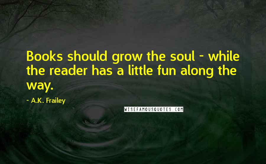 A.K. Frailey quotes: Books should grow the soul - while the reader has a little fun along the way. A.K. Frailey quotes: Books should grow the soul - while the reader has a little fun along the way.