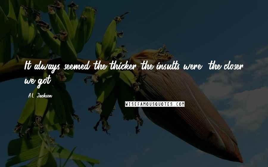 A.L. Jackson quotes: It always seemed the thicker the insults were, the closer we got.