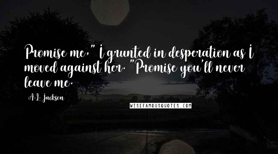 A.L. Jackson quotes: Promise me," I grunted in desperation as I moved against her. "Promise you'll never leave me.