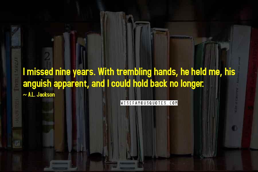 A.L. Jackson quotes: I missed nine years. With trembling hands, he held me, his anguish apparent, and I could hold back no longer.