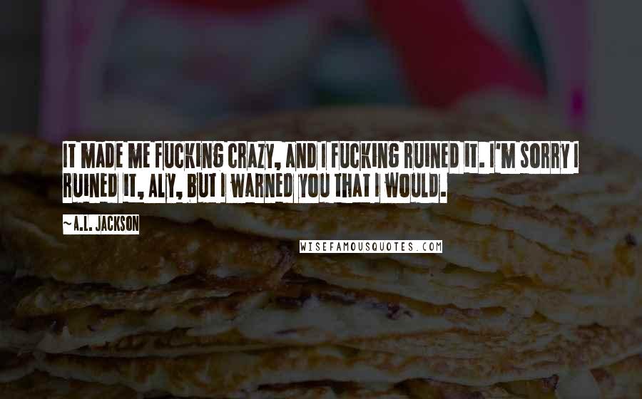 A.L. Jackson quotes: It made me fucking crazy, and I fucking ruined it. I'm sorry I ruined it, Aly, but I warned you that I would.