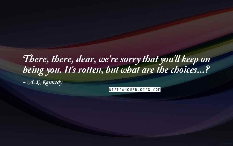 A. L. Kennedy quotes: There, there, dear, we're sorry that you'll keep on being you. It's rotten, but what are the choices...?