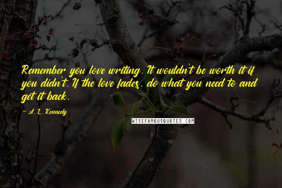 A. L. Kennedy quotes: Remember you love writing. It wouldn't be worth it if you didn't. If the love fades, do what you need to and get it back,