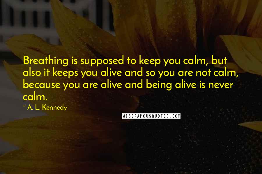 A. L. Kennedy quotes: Breathing is supposed to keep you calm, but also it keeps you alive and so you are not calm, because you are alive and being alive is never calm.