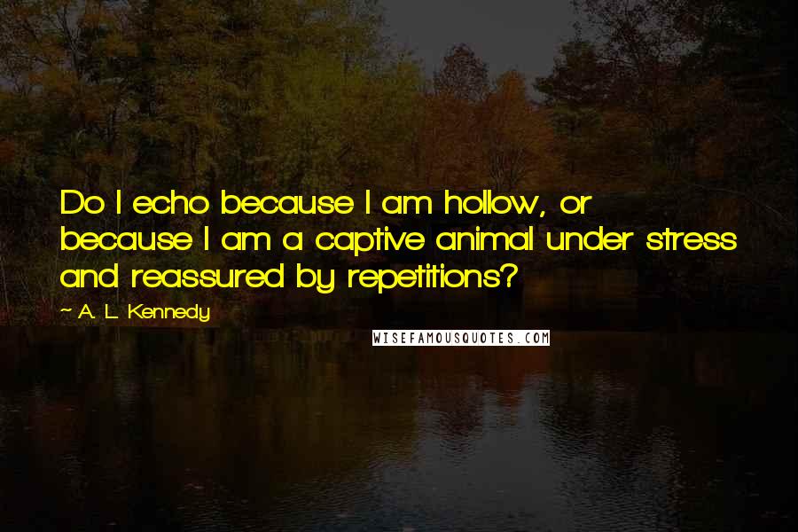 A. L. Kennedy quotes: Do I echo because I am hollow, or because I am a captive animal under stress and reassured by repetitions?