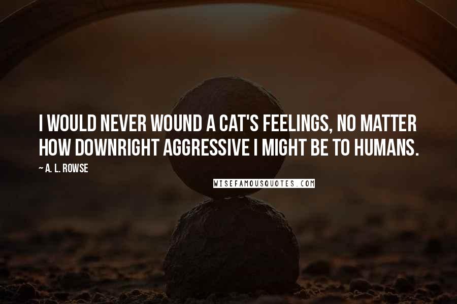 A. L. Rowse quotes: I would never wound a cat's feelings, no matter how downright aggressive I might be to humans.