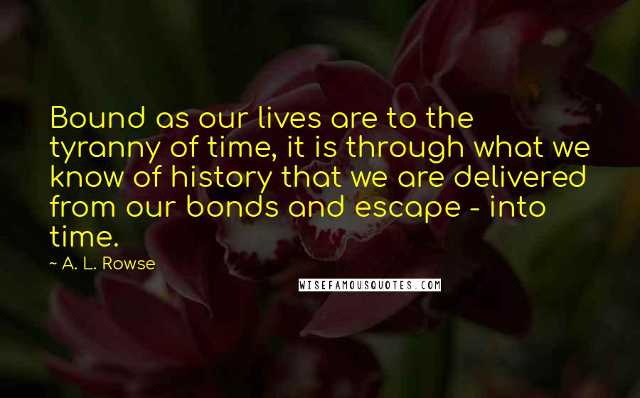 A. L. Rowse quotes: Bound as our lives are to the tyranny of time, it is through what we know of history that we are delivered from our bonds and escape - into time.