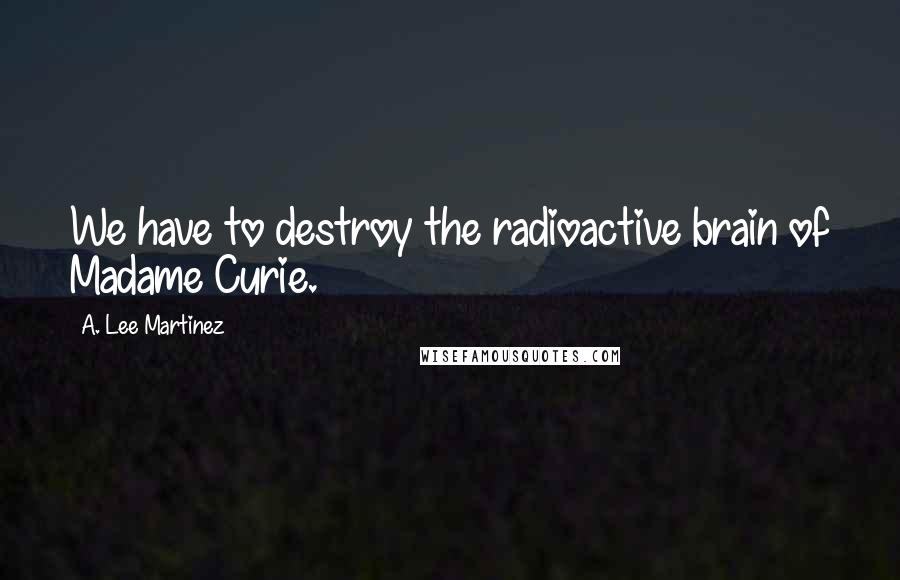 A. Lee Martinez quotes: We have to destroy the radioactive brain of Madame Curie.