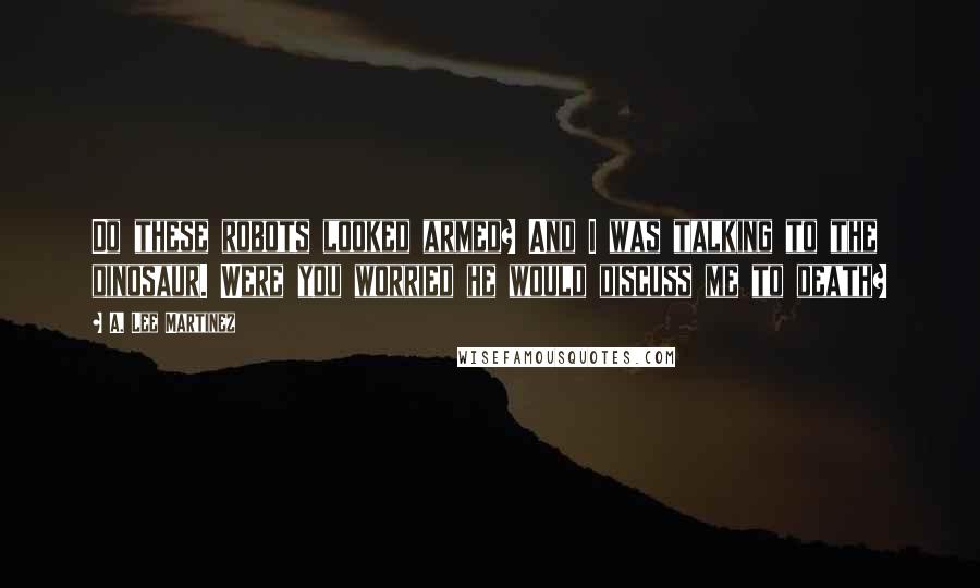 A. Lee Martinez quotes: Do these robots looked armed? And I was talking to the dinosaur. Were you worried he would discuss me to death?