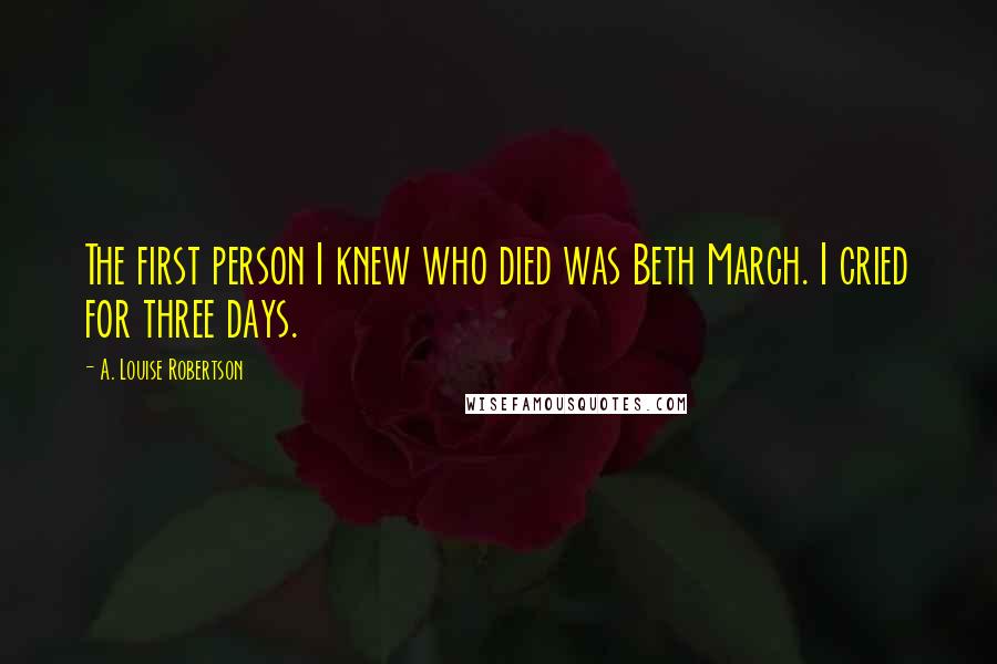 A. Louise Robertson quotes: The first person I knew who died was Beth March. I cried for three days.