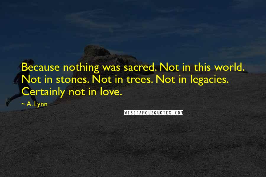 A. Lynn quotes: Because nothing was sacred. Not in this world. Not in stones. Not in trees. Not in legacies. Certainly not in love.