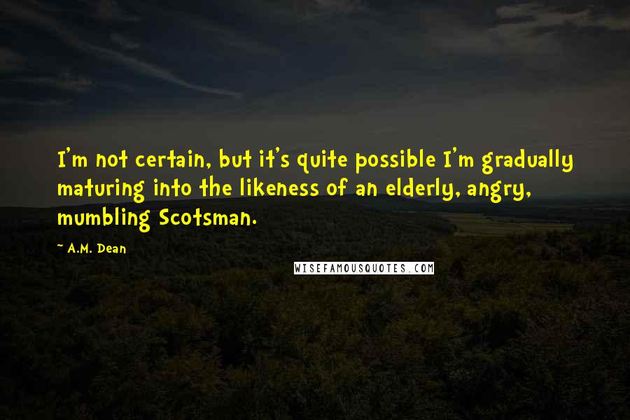 A.M. Dean quotes: I'm not certain, but it's quite possible I'm gradually maturing into the likeness of an elderly, angry, mumbling Scotsman.