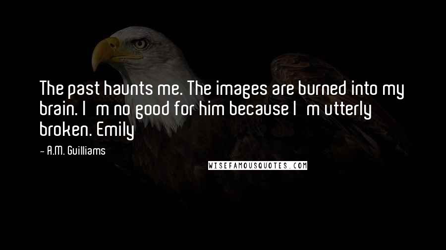 A.M. Guilliams quotes: The past haunts me. The images are burned into my brain. I'm no good for him because I'm utterly broken. Emily A.M. Guilliams quotes: The past haunts me. The images are burned into my brain. I'm no good for him because I'm utterly broken. Emily