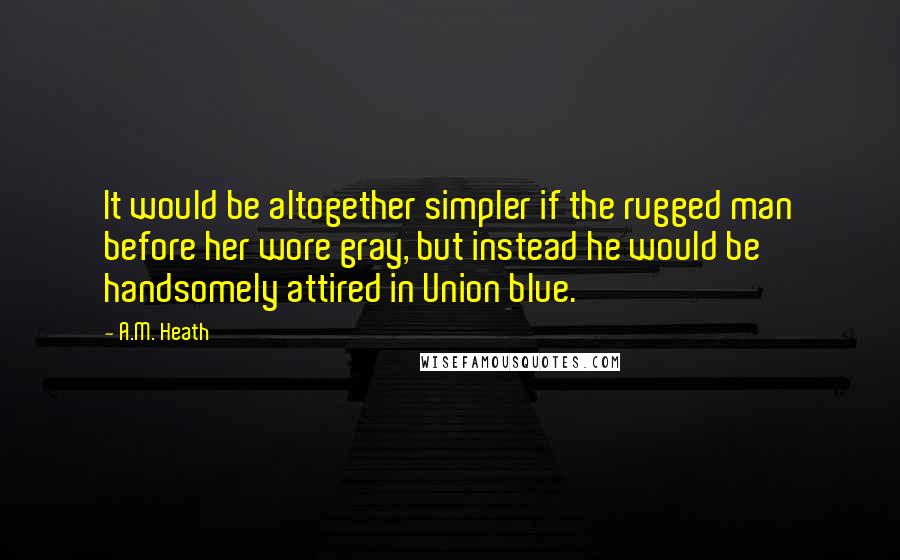 A.M. Heath quotes: It would be altogether simpler if the rugged man before her wore gray, but instead he would be handsomely attired in Union blue.