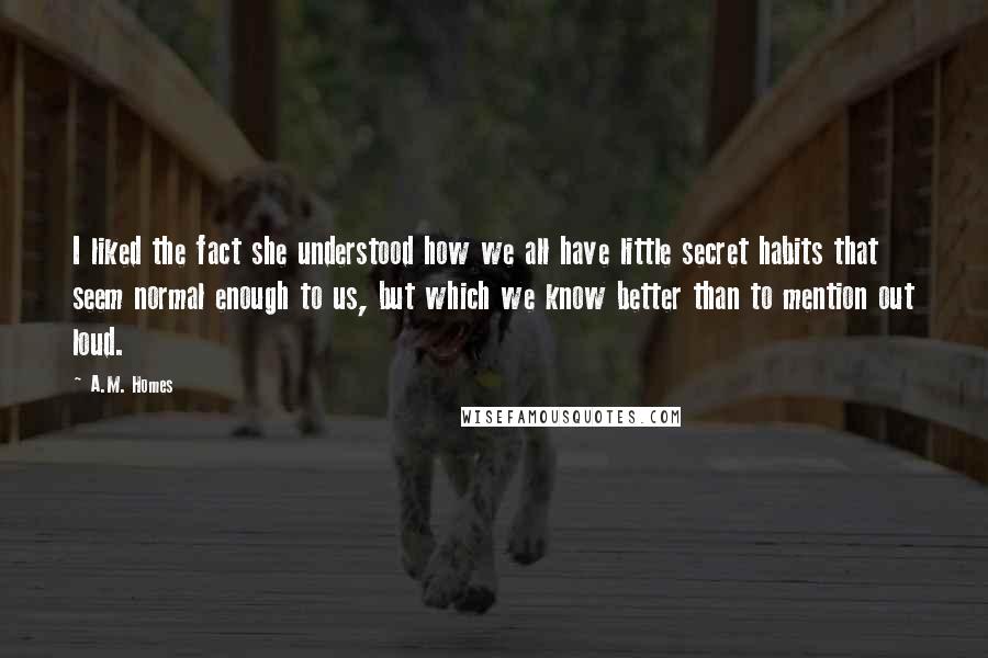 A.M. Homes quotes: I liked the fact she understood how we all have little secret habits that seem normal enough to us, but which we know better than to mention out loud.