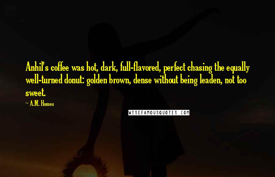 A.M. Homes quotes: Anhil's coffee was hot, dark, full-flavored, perfect chasing the equally well-turned donut: golden brown, dense without being leaden, not too sweet.