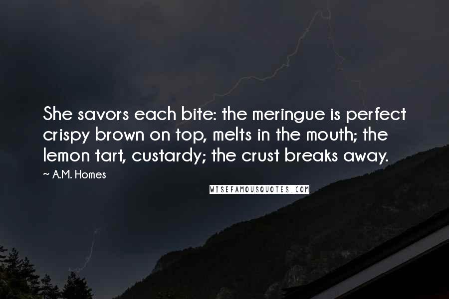 A.M. Homes quotes: She savors each bite: the meringue is perfect crispy brown on top, melts in the mouth; the lemon tart, custardy; the crust breaks away.