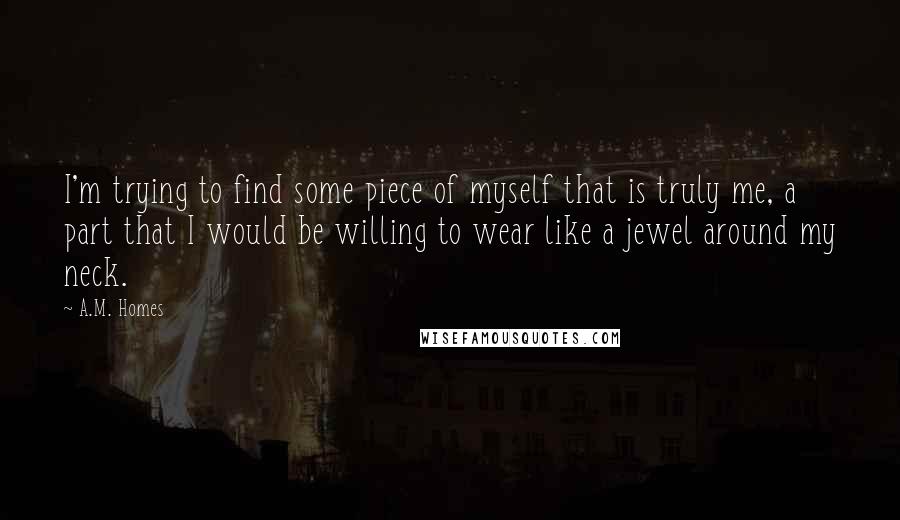 A.M. Homes quotes: I'm trying to find some piece of myself that is truly me, a part that I would be willing to wear like a jewel around my neck.