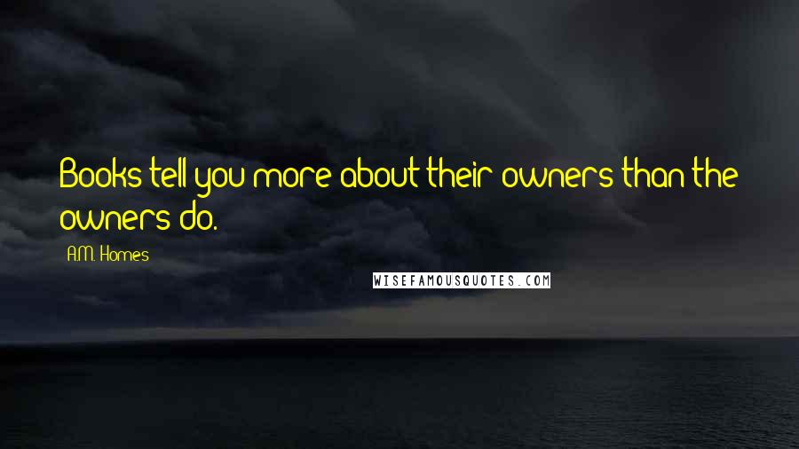 A.M. Homes quotes: Books tell you more about their owners than the owners do.