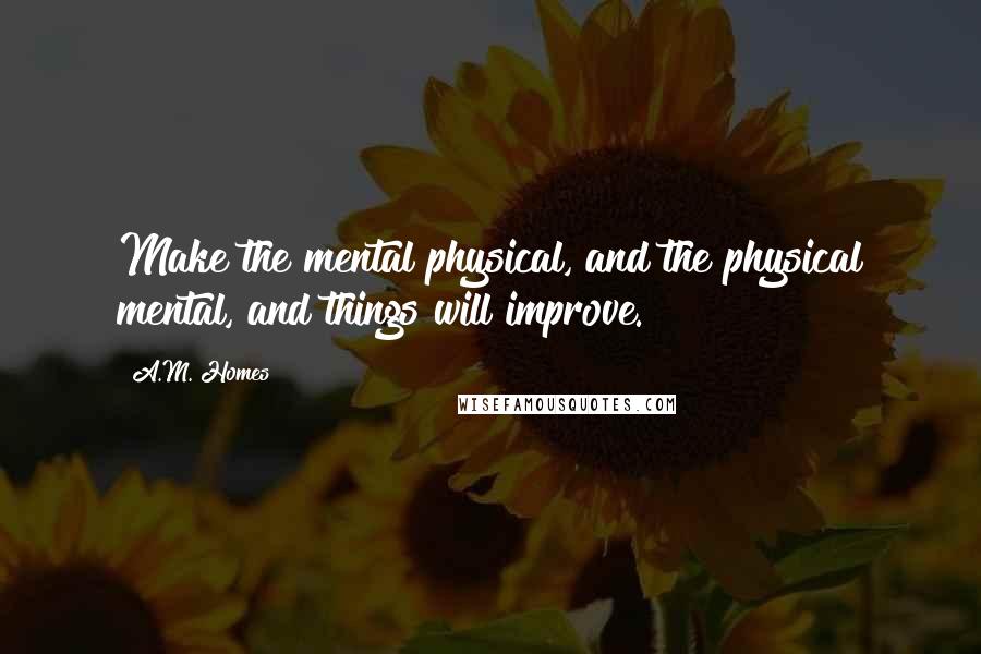 A.M. Homes quotes: Make the mental physical, and the physical mental, and things will improve.