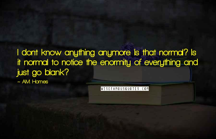 A.M. Homes quotes: I don't know anything anymore. Is that normal? Is it normal to notice the enormity of everything and just go blank?