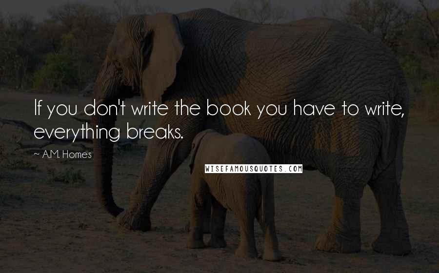 A.M. Homes quotes: If you don't write the book you have to write, everything breaks.