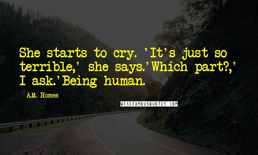 A.M. Homes quotes: She starts to cry. 'It's just so terrible,' she says.'Which part?,' I ask.'Being human.