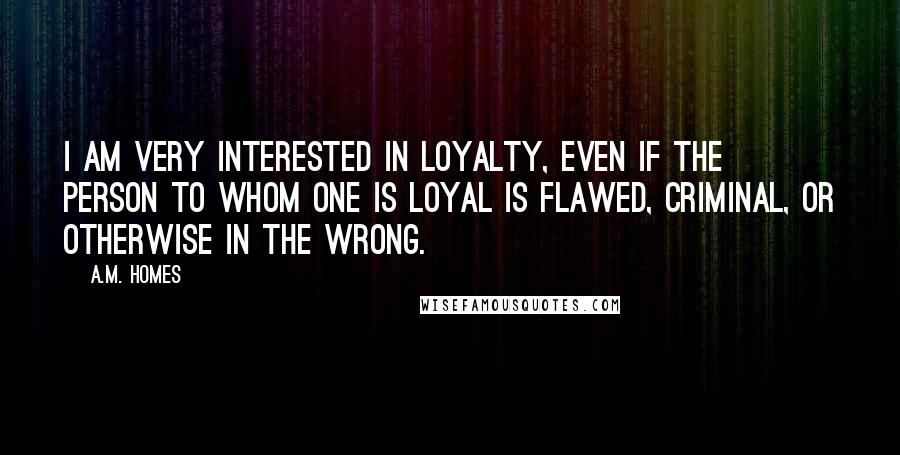 A.M. Homes quotes: I am very interested in loyalty, even if the person to whom one is loyal is flawed, criminal, or otherwise in the wrong.