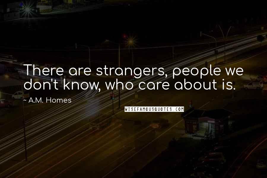 A.M. Homes quotes: There are strangers, people we don't know, who care about is.