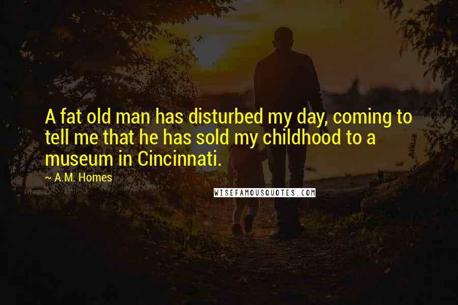 A.M. Homes quotes: A fat old man has disturbed my day, coming to tell me that he has sold my childhood to a museum in Cincinnati.