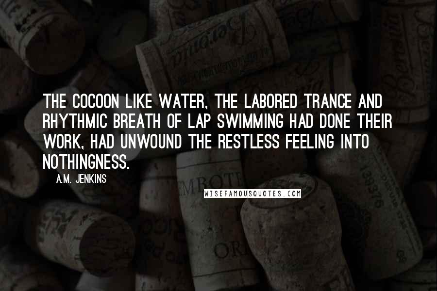 A.M. Jenkins quotes: The cocoon like water, the labored trance and rhythmic breath of lap swimming had done their work, had unwound the restless feeling into nothingness.