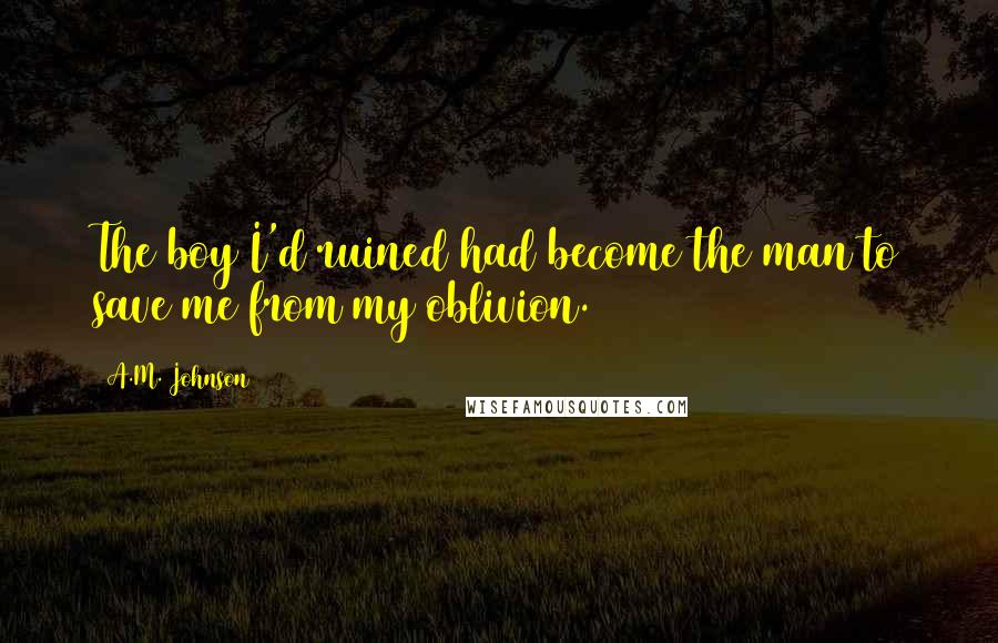 A.M. Johnson quotes: The boy I'd ruined had become the man to save me from my oblivion.