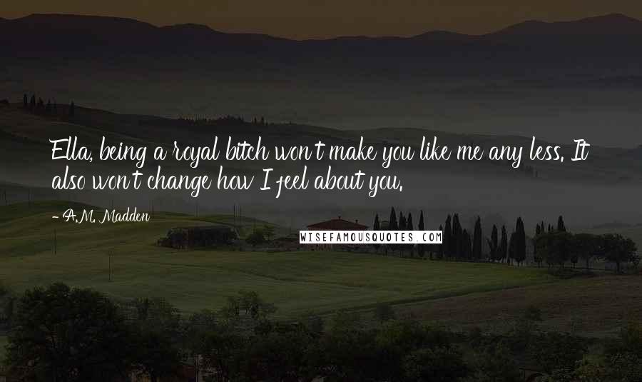 A.M. Madden quotes: Ella, being a royal bitch won't make you like me any less. It also won't change how I feel about you.