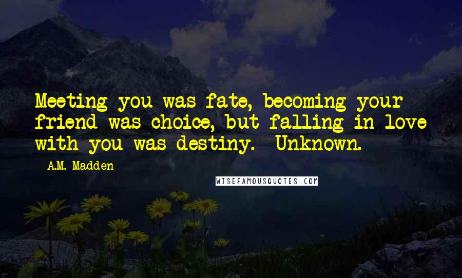 A.M. Madden quotes: Meeting you was fate, becoming your friend was choice, but falling in love with you was destiny. ~Unknown.