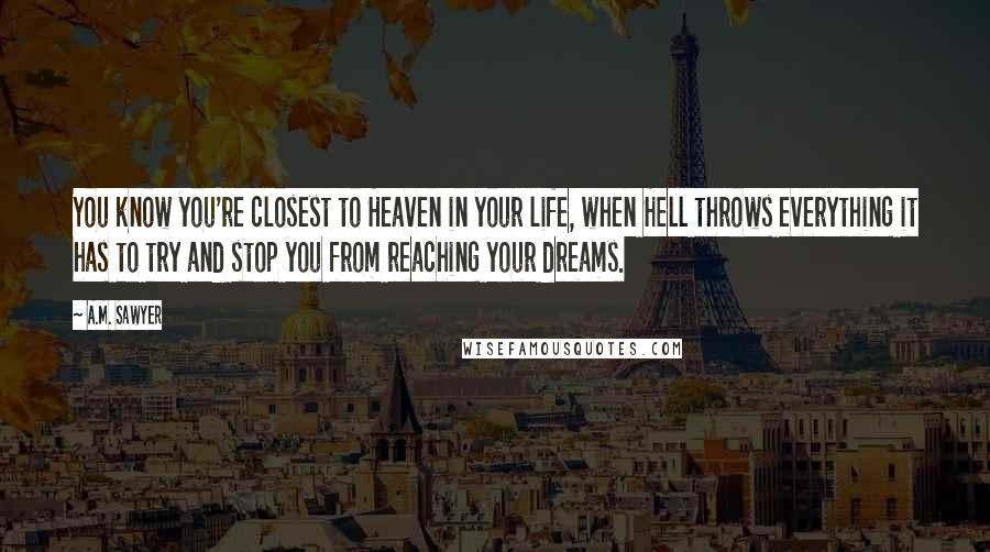 A.M. Sawyer quotes: You know you're closest to Heaven in your life, when Hell throws everything it has to try and stop you from reaching your dreams. A.M. Sawyer quotes: You know you're closest to Heaven in your life, when Hell throws everything it has to try and stop you from reaching your dreams.