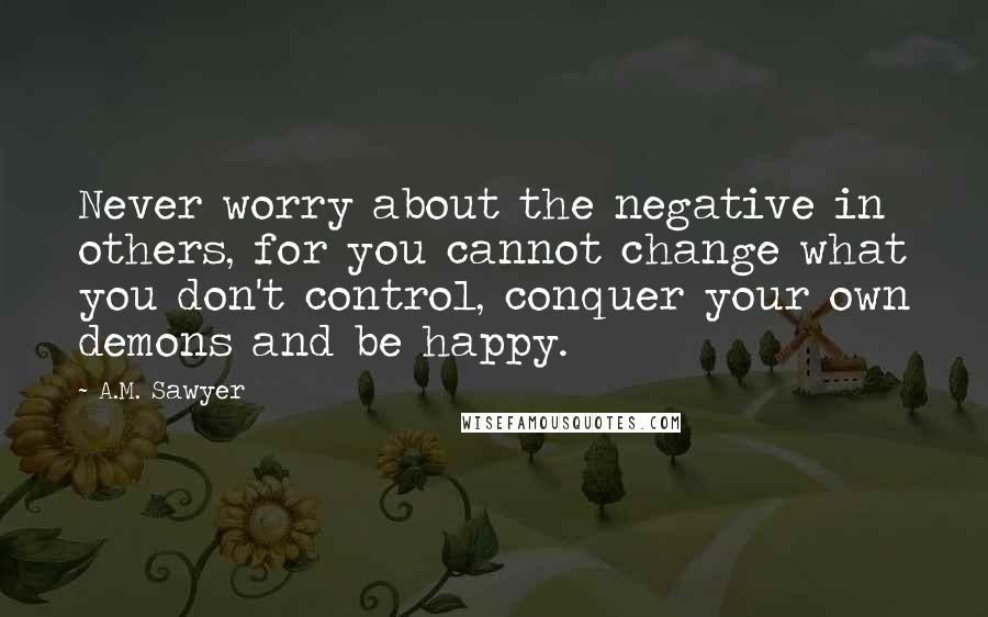 A.M. Sawyer quotes: Never worry about the negative in others, for you cannot change what you don't control, conquer your own demons and be happy. A.M. Sawyer quotes: Never worry about the negative in others, for you cannot change what you don't control, conquer your own demons and be happy.