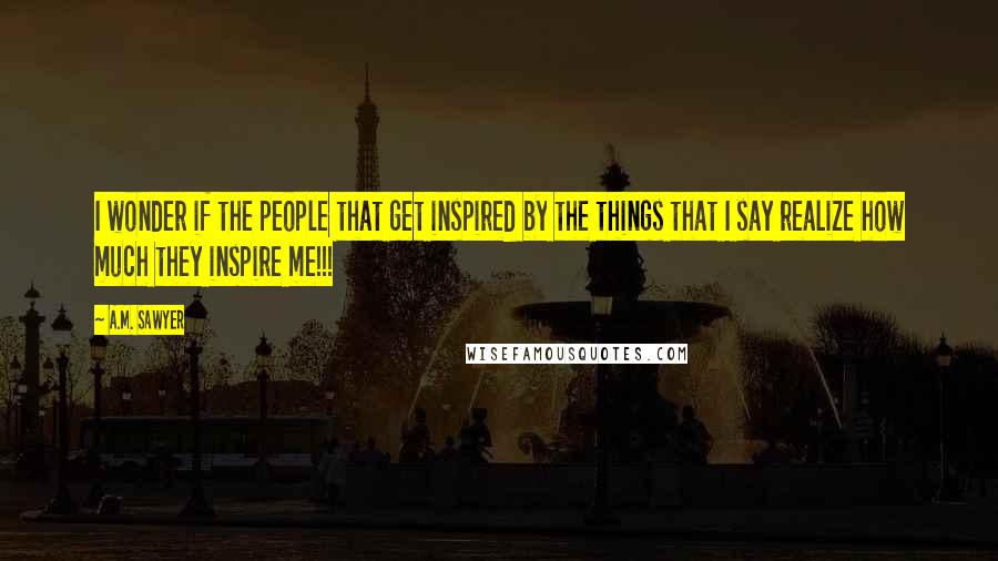 A.M. Sawyer quotes: I wonder if the people that get inspired by the things that I say realize how much they inspire me!!!