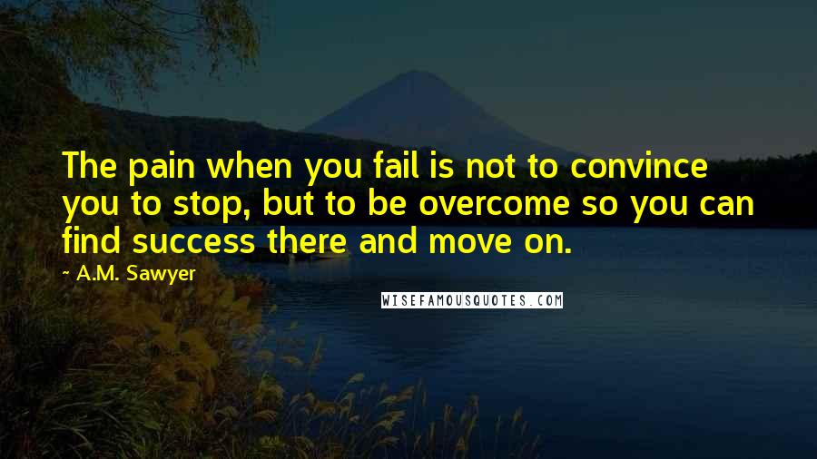 A.M. Sawyer quotes: The pain when you fail is not to convince you to stop, but to be overcome so you can find success there and move on.