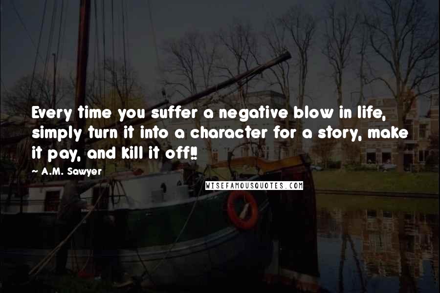 A.M. Sawyer quotes: Every time you suffer a negative blow in life, simply turn it into a character for a story, make it pay, and kill it off!! A.M. Sawyer quotes: Every time you suffer a negative blow in life, simply turn it into a character for a story, make it pay, and kill it off!!