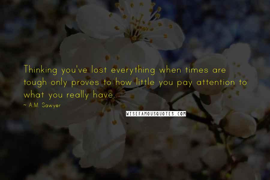 A.M. Sawyer quotes: Thinking you've lost everything when times are tough only proves to how little you pay attention to what you really have. A.M. Sawyer quotes: Thinking you've lost everything when times are tough only proves to how little you pay attention to what you really have.