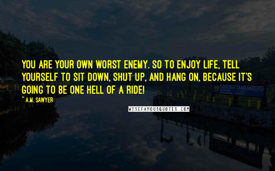 A.M. Sawyer quotes: You are your own worst enemy. So to enjoy life, tell yourself to sit down, shut up, and hang on, because it's going to be one Hell of a ride! A.M. Sawyer quotes: You are your own worst enemy. So to enjoy life, tell yourself to sit down, shut up, and hang on, because it's going to be one Hell of a ride!