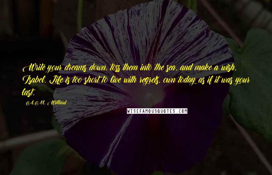 A.M. Willard quotes: Write your dreams down, toss them into the sea, and make a wish, Isabel. Life is too short to live with regrets, own today as if it was your last.