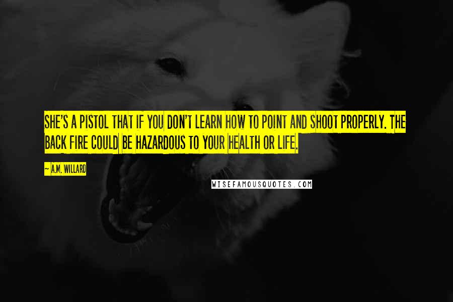 A.M. Willard quotes: She's a pistol that if you don't learn how to point and shoot properly. The back fire could be hazardous to your health or life. A.M. Willard quotes: She's a pistol that if you don't learn how to point and shoot properly. The back fire could be hazardous to your health or life.