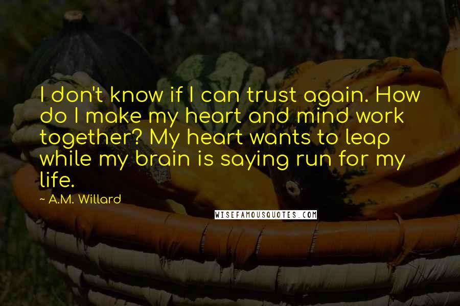 A.M. Willard quotes: I don't know if I can trust again. How do I make my heart and mind work together? My heart wants to leap while my brain is saying run for A.M. Willard quotes: I don't know if I can trust again. How do I make my heart and mind work together? My heart wants to leap while my brain is saying run for