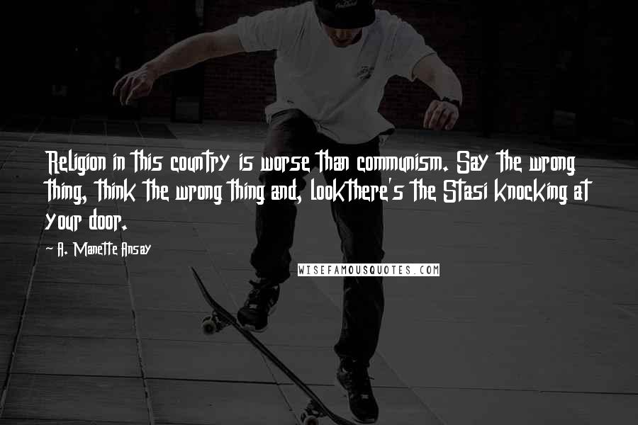 A. Manette Ansay quotes: Religion in this country is worse than communism. Say the wrong thing, think the wrong thing and, lookthere's the Stasi knocking at your door.