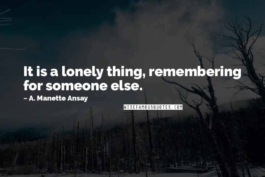 A. Manette Ansay quotes: It is a lonely thing, remembering for someone else.