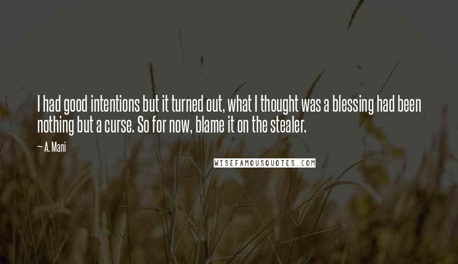 A. Mani quotes: I had good intentions but it turned out, what I thought was a blessing had been nothing but a curse. So for now, blame it on the stealer. A. Mani quotes: I had good intentions but it turned out, what I thought was a blessing had been nothing but a curse. So for now, blame it on the stealer.