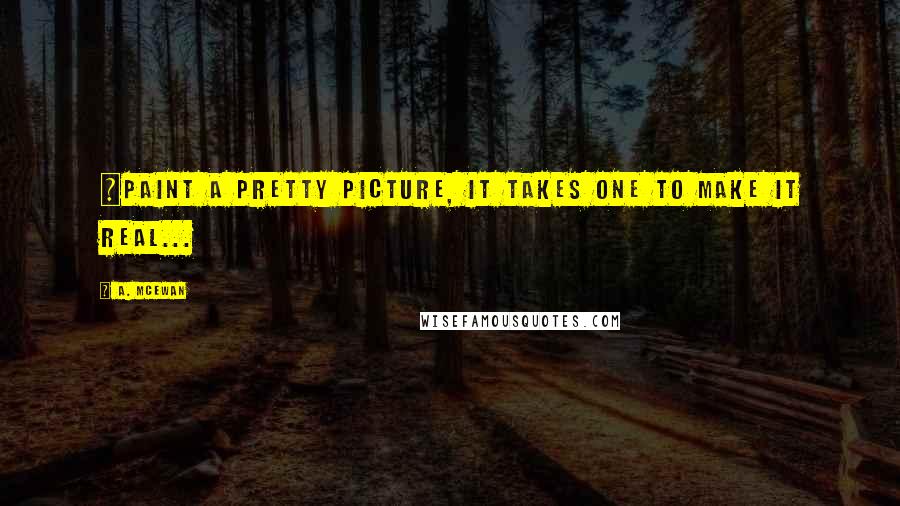 A. McEwan quotes: ~Paint a pretty picture, it takes one to make it real...