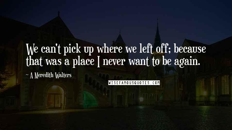 A Meredith Walters quotes: We can't pick up where we left off; because that was a place I never want to be again.